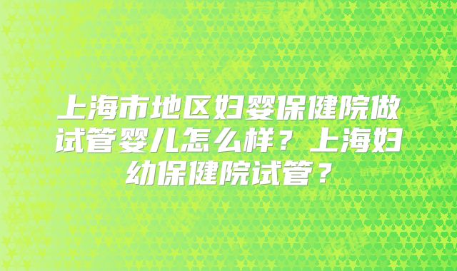 上海市地区妇婴保健院做试管婴儿怎么样？上海妇幼保健院试管？