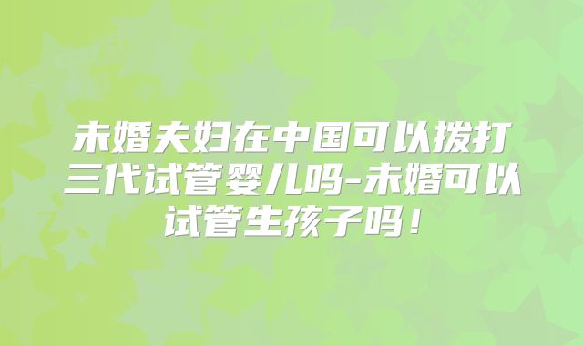未婚夫妇在中国可以拨打三代试管婴儿吗-未婚可以试管生孩子吗!
