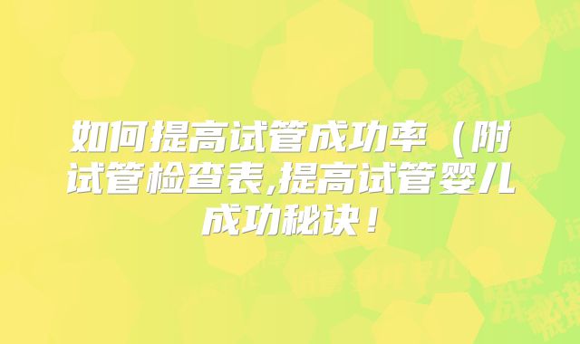 如何提高试管成功率（附试管检查表,提高试管婴儿成功秘诀！