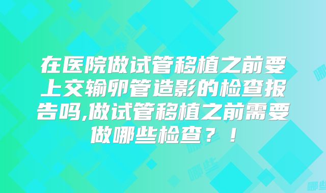 在医院做试管移植之前要上交输卵管造影的检查报告吗,做试管移植之前需要做哪些检查？！