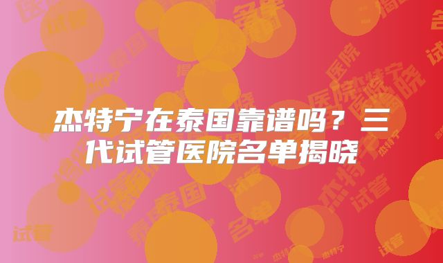 杰特宁在泰国靠谱吗?三代试管医院名单揭晓