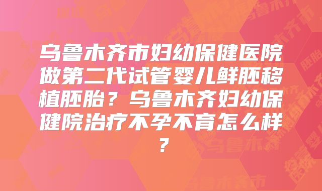 乌鲁木齐市妇幼保健医院做第二代试管婴儿鲜胚移植胚胎？乌鲁木齐妇幼保健院治疗不孕不育怎么样？