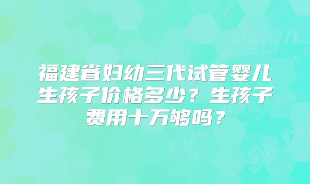 福建省妇幼三代试管婴儿生孩子价格多少？生孩子费用十万够吗？