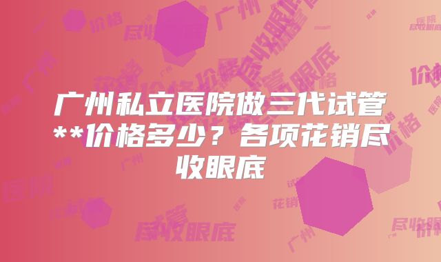 广州私立医院做三代试管**价格多少？各项花销尽收眼底