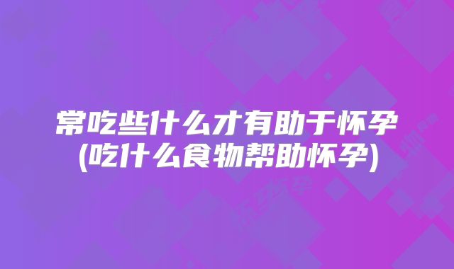 常吃些什么才有助于怀孕(吃什么食物帮助怀孕)