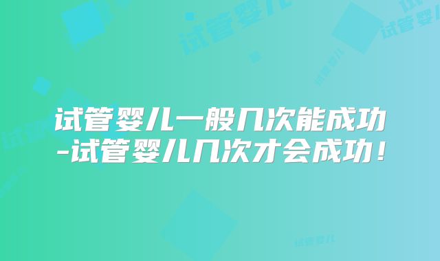 试管婴儿一般几次能成功-试管婴儿几次才会成功！