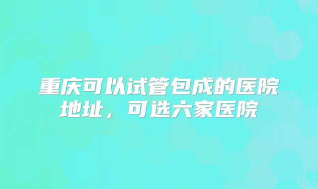 重庆可以试管包成的医院地址，可选六家医院