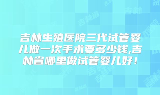 吉林生殖医院三代试管婴儿做一次手术要多少钱,吉林省哪里做试管婴儿好！