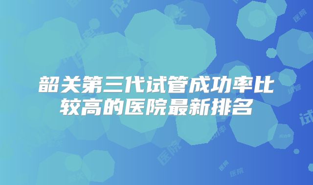 韶关第三代试管成功率比较高的医院最新排名