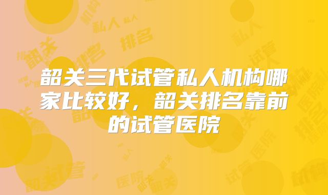 韶关三代试管私人机构哪家比较好，韶关排名靠前的试管医院