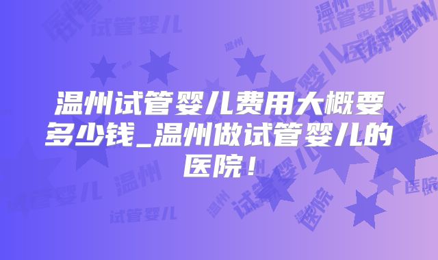 温州试管婴儿费用大概要多少钱_温州做试管婴儿的医院！