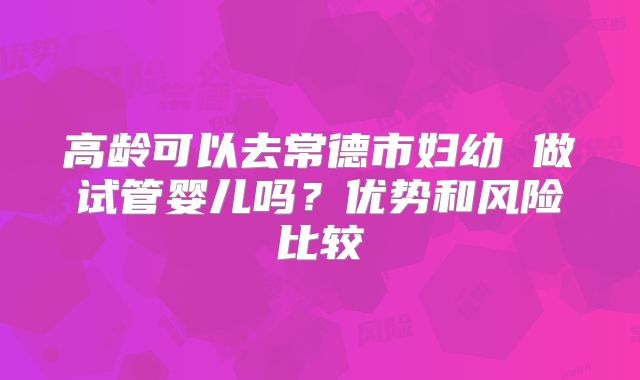 高龄可以去常德市妇幼 做试管婴儿吗?优势和风险比较