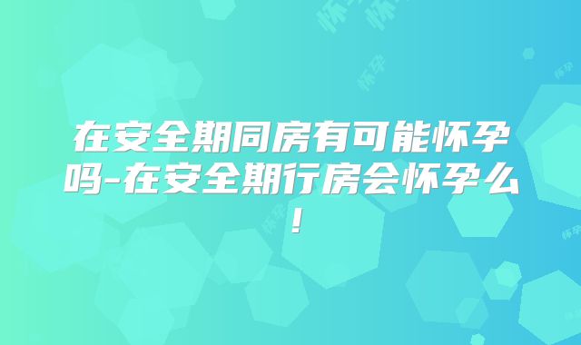 在安全期同房有可能怀孕吗-在安全期行房会怀孕么!
