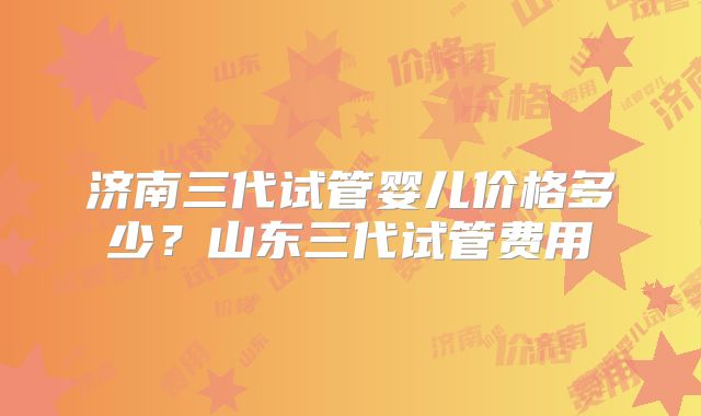 济南三代试管婴儿价格多少?山东三代试管费用