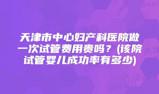 天津市中心妇产科医院做一次试管费用贵吗?(该院试管婴儿成功率有多少)