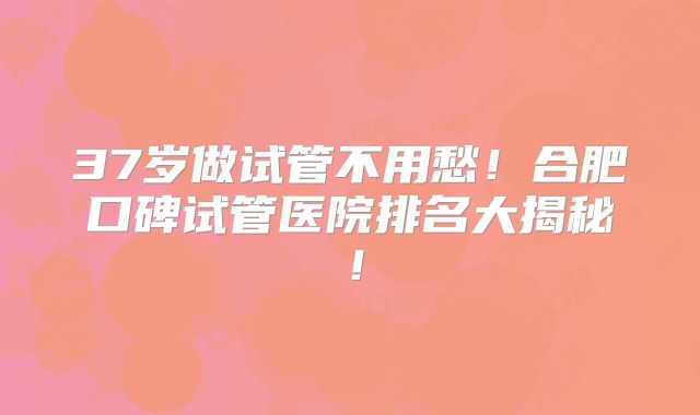 37岁做试管不用愁！合肥口碑试管医院排名大揭秘！