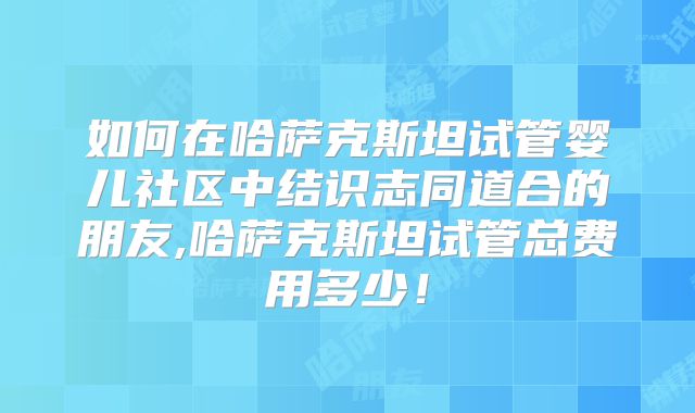 如何在哈萨克斯坦试管婴儿社区中结识志同道合的朋友,哈萨克斯坦试管总费用多少！