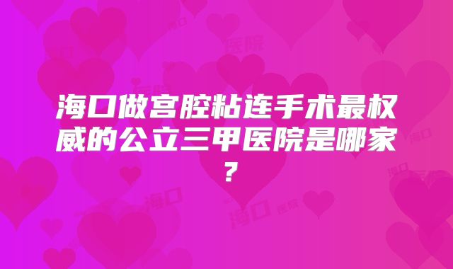 海口做宫腔粘连手术最权威的公立三甲医院是哪家?