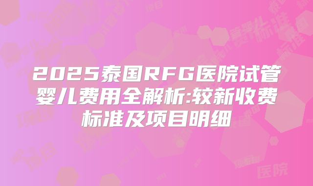 2025泰国RFG医院试管婴儿费用全解析:较新收费标准及项目明细