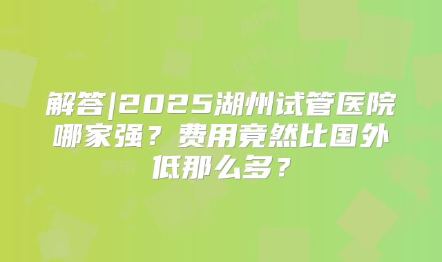 解答|2025湖州试管医院哪家强？费用竟然比国外低那么多？