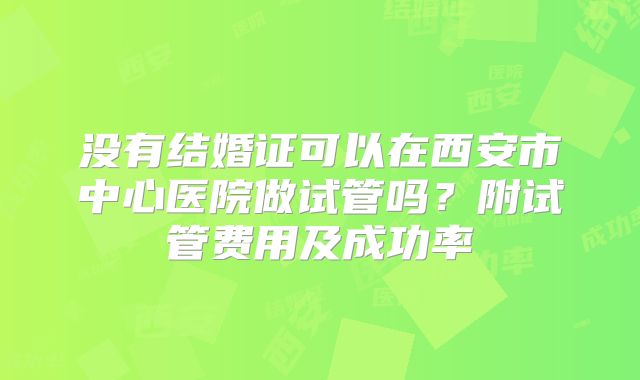 没有结婚证可以在西安市中心医院做试管吗?附试管费用及成功率