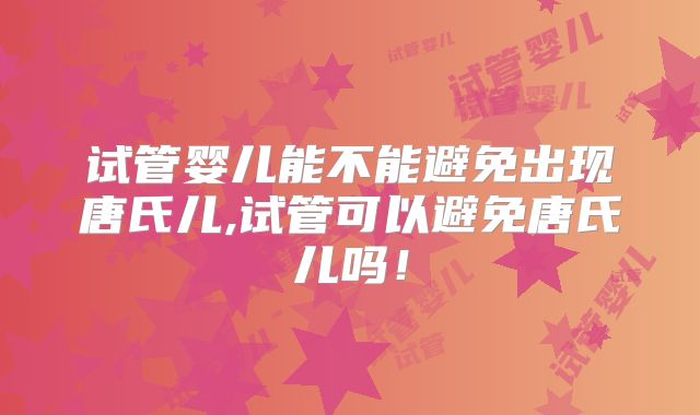 试管婴儿能不能避免出现唐氏儿,试管可以避免唐氏儿吗!