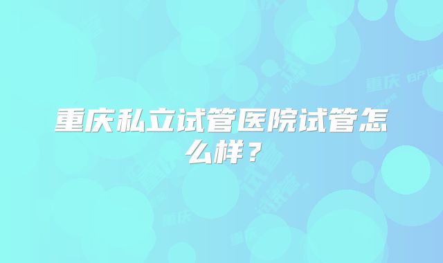 重庆私立试管医院试管怎么样？