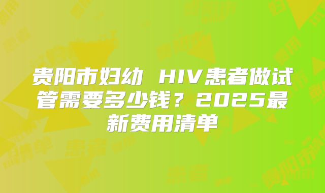 贵阳市妇幼 HIV患者做试管需要多少钱?2025最新费用清单