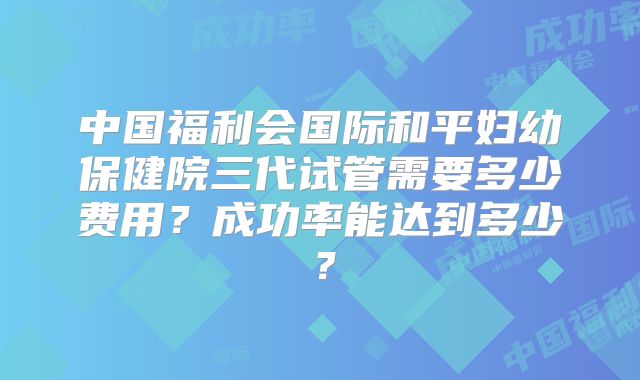 中国福利会国际和平妇幼保健院三代试管需要多少费用？成功率能达到多少？