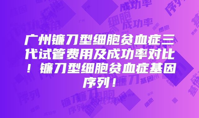 广州镰刀型细胞贫血症三代试管费用及成功率对比!镰刀型细胞贫血症基因序列!
