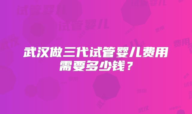 武汉做三代试管婴儿费用需要多少钱？