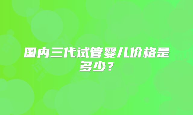 国内三代试管婴儿价格是多少？