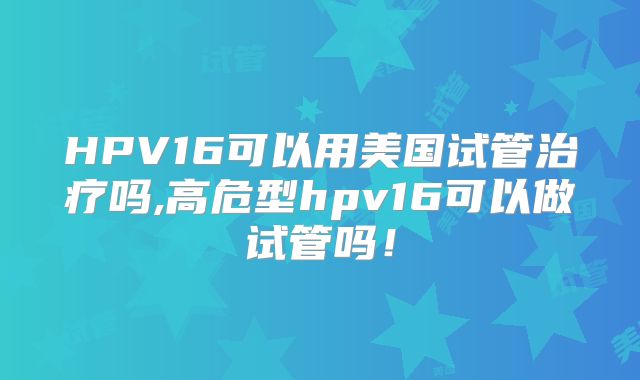 HPV16可以用美国试管治疗吗,高危型hpv16可以做试管吗！