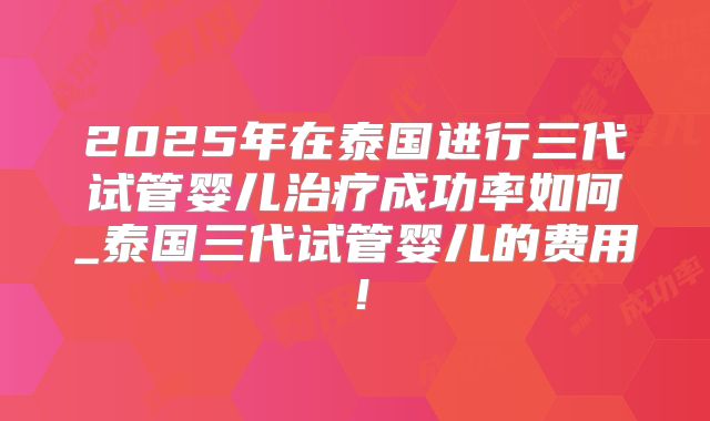 2025年在泰国进行三代试管婴儿治疗成功率如何_泰国三代试管婴儿的费用！