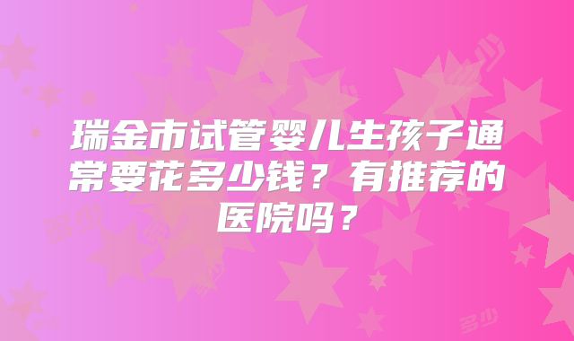 瑞金市试管婴儿生孩子通常要花多少钱？有推荐的医院吗？