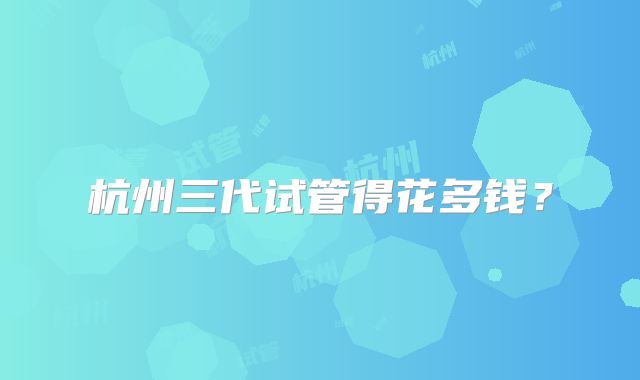 杭州三代试管得花多钱？