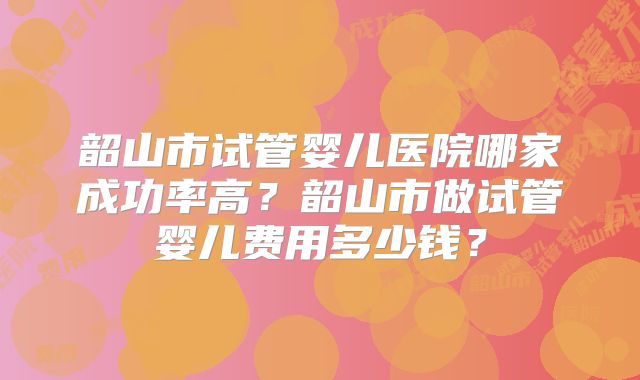 韶山市试管婴儿医院哪家成功率高？韶山市做试管婴儿费用多少钱？