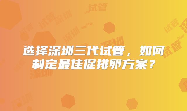 选择深圳三代试管,如何制定最佳促排卵方案?