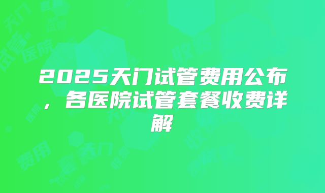 2025天门试管费用公布，各医院试管套餐收费详解