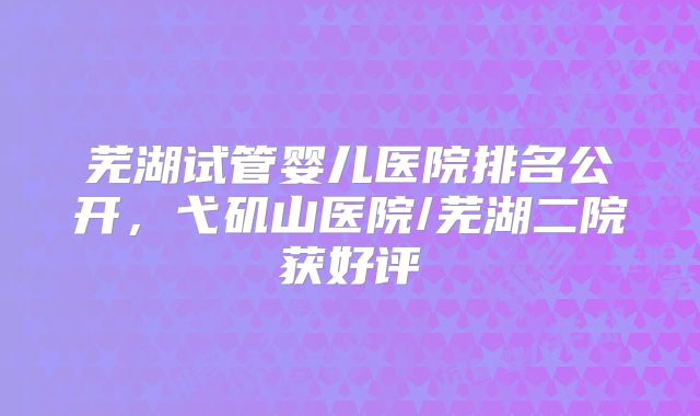 芜湖试管婴儿医院排名公开,弋矶山医院/芜湖二院获好评