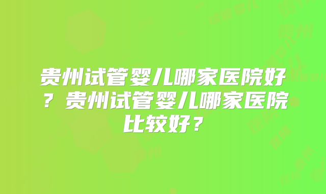 贵州试管婴儿哪家医院好？贵州试管婴儿哪家医院比较好？