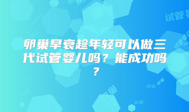卵巢早衰趁年轻可以做三代试管婴儿吗？能成功吗？
