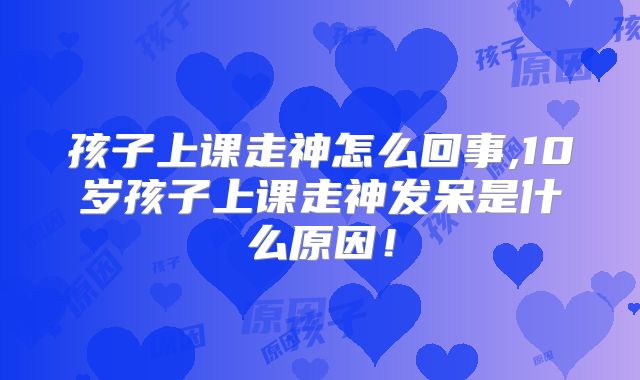 孩子上课走神怎么回事,10岁孩子上课走神发呆是什么原因!
