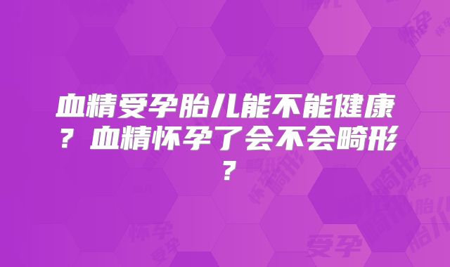 血精受孕胎儿能不能健康？血精怀孕了会不会畸形？