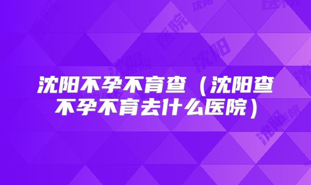 沈阳不孕不育查(沈阳查不孕不育去什么医院)
