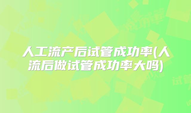 人工流产后试管成功率(人流后做试管成功率大吗)