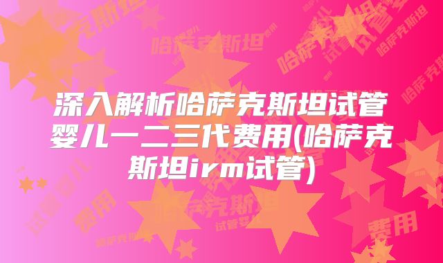 深入解析哈萨克斯坦试管婴儿一二三代费用(哈萨克斯坦irm试管)