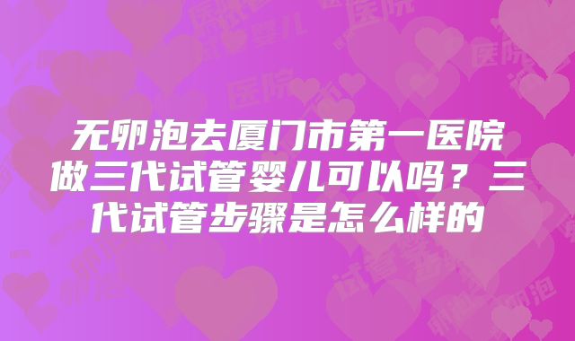 无卵泡去厦门市第一医院做三代试管婴儿可以吗？三代试管步骤是怎么样的