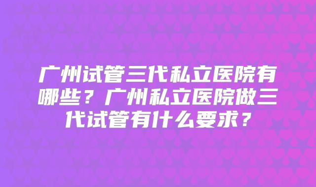广州试管三代私立医院有哪些？广州私立医院做三代试管有什么要求？