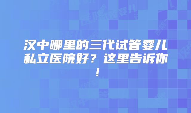 汉中哪里的三代试管婴儿私立医院好？这里告诉你！